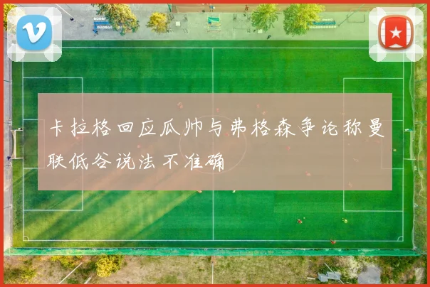 卡拉格回应瓜帅与弗格森争论称曼联低谷说法不准确