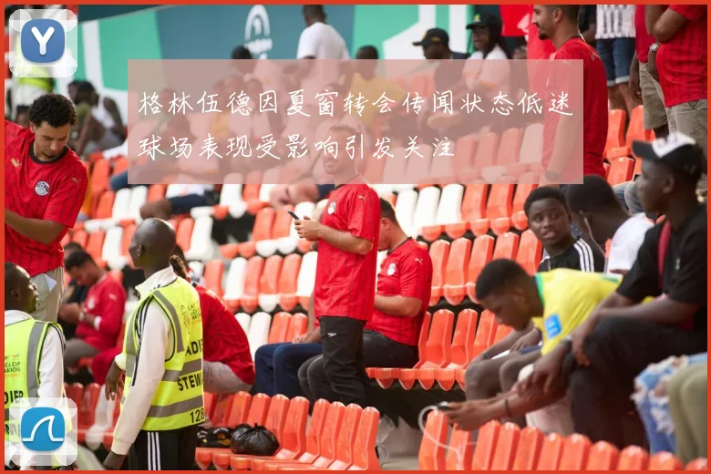 格林伍德因夏窗转会传闻状态低迷球场表现受影响引发关注