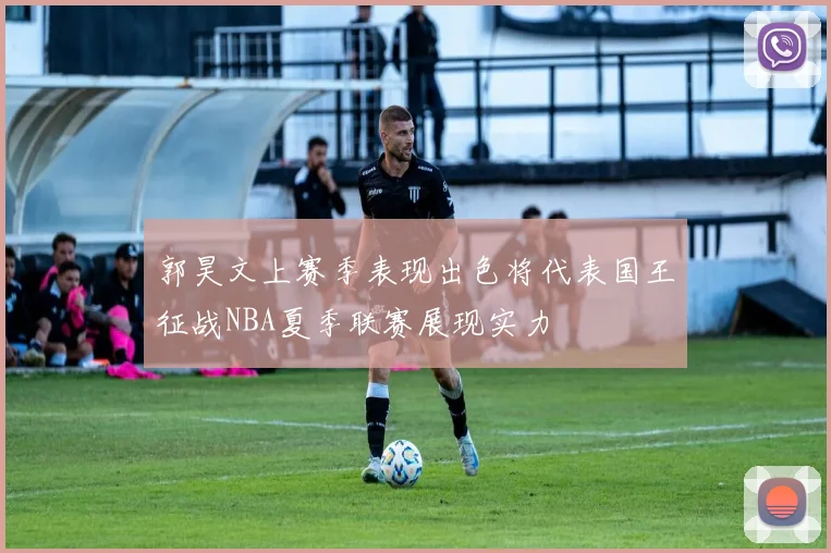 郭昊文上赛季表现出色将代表国王征战NBA夏季联赛展现实力