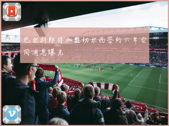 巴尔科即将加盟切尔西签约六年合同消息曝光