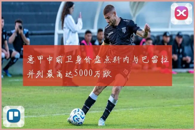 意甲中前卫身价盘点科内与巴雷拉并列最高达5000万欧
