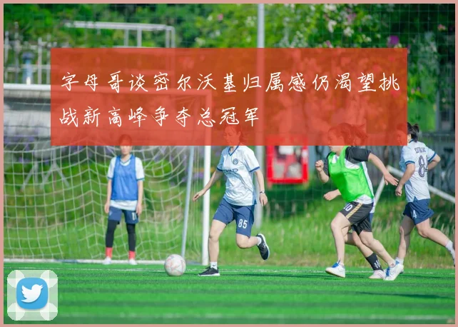 字母哥谈密尔沃基归属感仍渴望挑战新高峰争夺总冠军