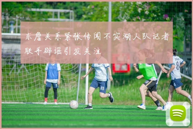 东詹关系紧张传闻不实湖人队记者联手辟谣引发关注