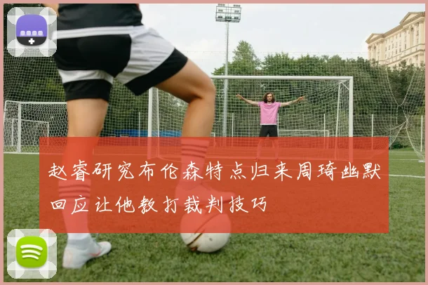 赵睿研究布伦森特点归来周琦幽默回应让他教打裁判技巧