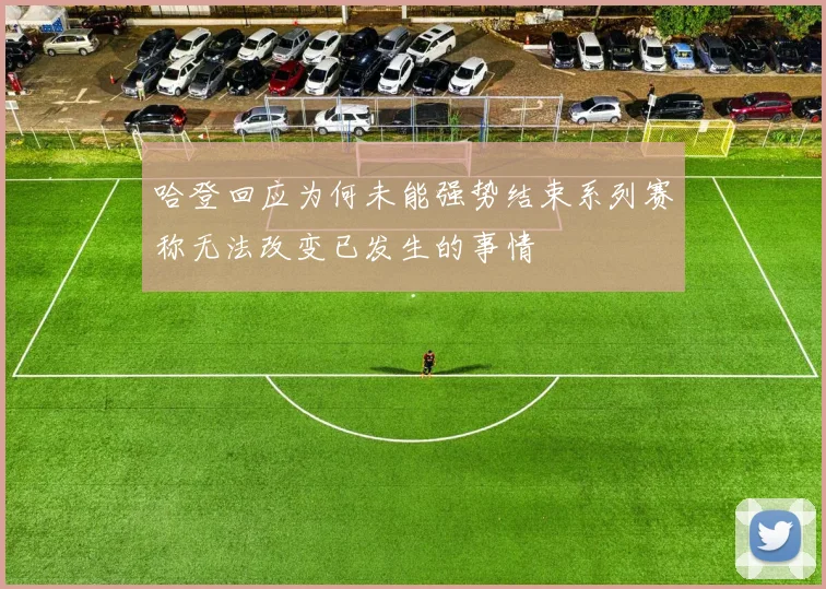 哈登回应为何未能强势结束系列赛称无法改变已发生的事情