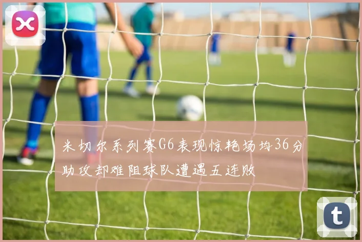 米切尔系列赛G6表现惊艳场均36分助攻却难阻球队遭遇五连败