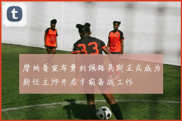 摩纳哥宣布费利佩路易斯正式成为新任主帅开启季前备战工作
