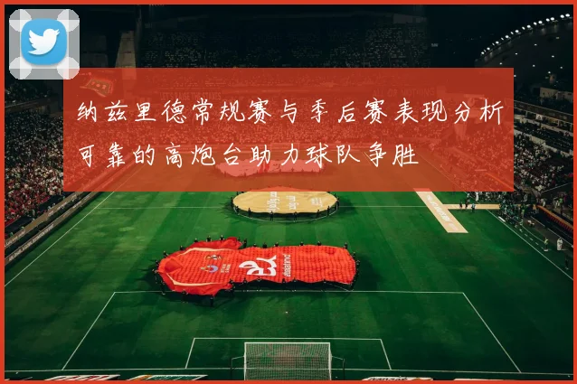 纳兹里德常规赛与季后赛表现分析可靠的高炮台助力球队争胜