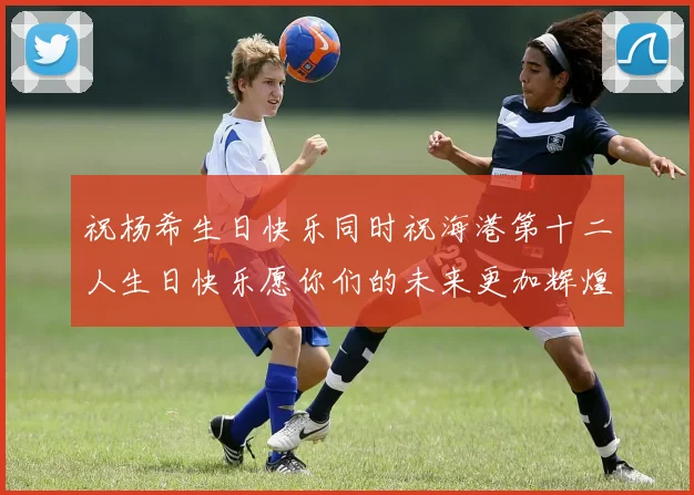 祝杨希生日快乐同时祝海港第十二人生日快乐愿你们的未来更加辉煌
