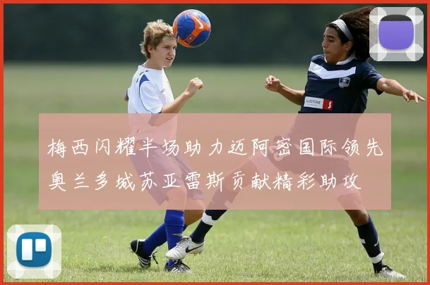 梅西闪耀半场助力迈阿密国际领先奥兰多城苏亚雷斯贡献精彩助攻