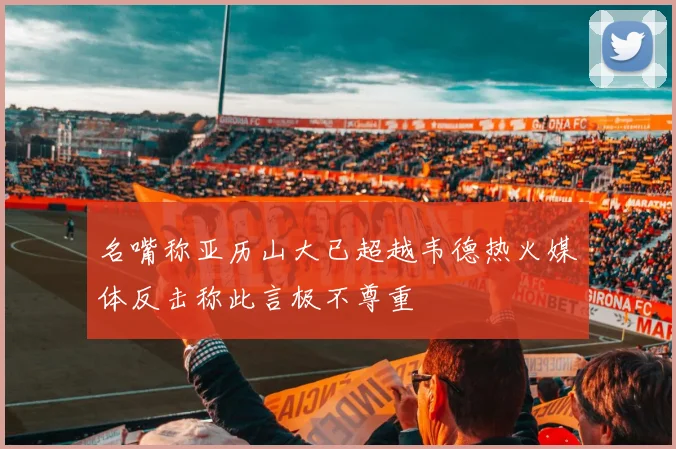 名嘴称亚历山大已超越韦德热火媒体反击称此言极不尊重
